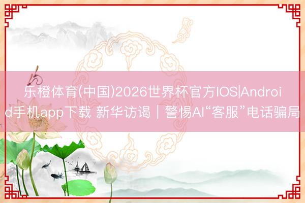 乐橙体育(中国)2026世界杯官方IOS|Android手机app下载 新华访谒｜警惕AI“客服”电话骗局