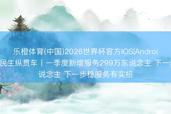乐橙体育(中国)2026世界杯官方IOS|Android手机app下载 民生纵贯车丨一季度新增服务299万东说念主 下一步稳服务有实招