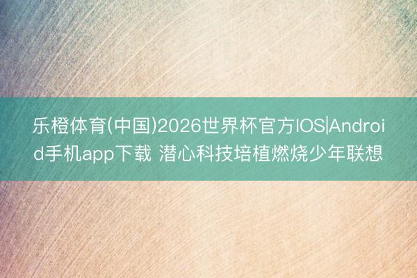 乐橙体育(中国)2026世界杯官方IOS|Android手机app下载 潜心科技培植燃烧少年联想