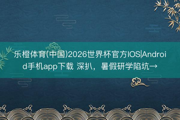 乐橙体育(中国)2026世界杯官方IOS|Android手机app下载 深扒，暑假研学陷坑→