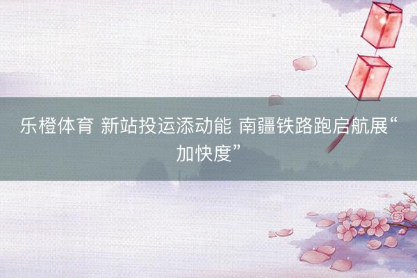 乐橙体育 新站投运添动能 南疆铁路跑启航展“加快度”