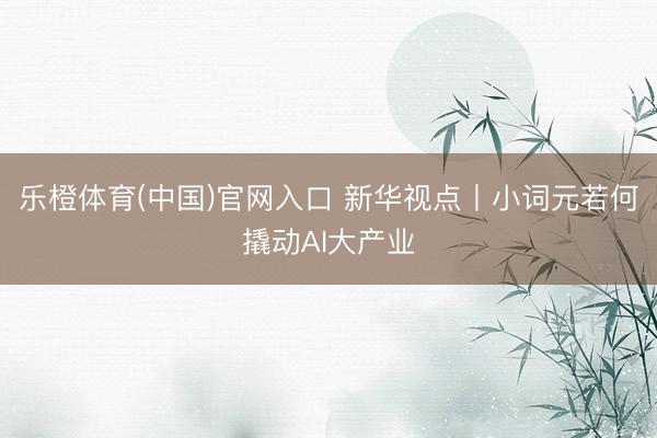 乐橙体育(中国)官网入口 新华视点丨小词元若何撬动AI大产业