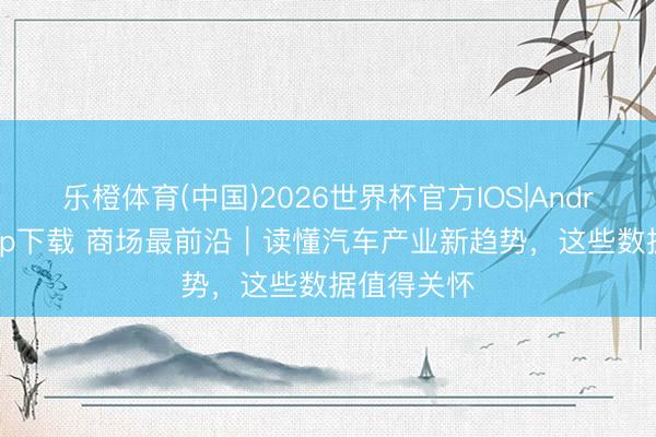 乐橙体育(中国)2026世界杯官方IOS|Android手机app下载 商场最前沿｜读懂汽车产业新趋势，这些数据值得关怀