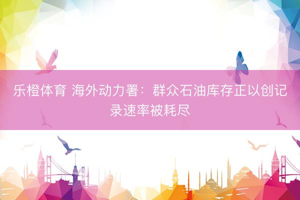 乐橙体育 海外动力署：群众石油库存正以创记录速率被耗尽