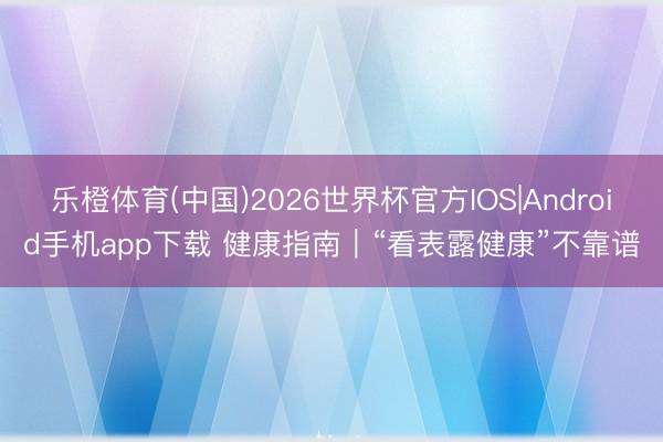 乐橙体育(中国)2026世界杯官方IOS|Android手机app下载 健康指南｜“看表露健康”不靠谱