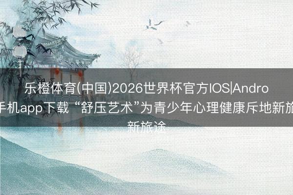 乐橙体育(中国)2026世界杯官方IOS|Android手机app下载 “舒压艺术”为青少年心理健康斥地新旅途