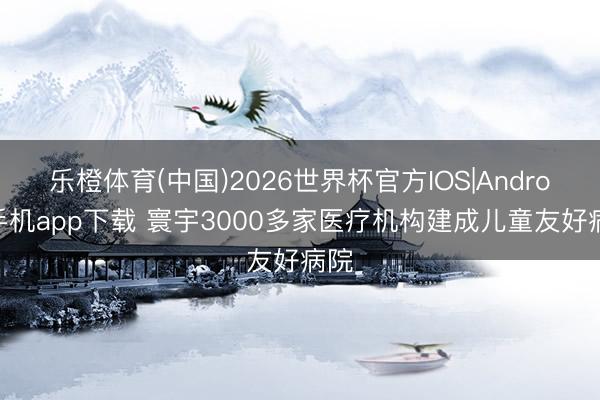 乐橙体育(中国)2026世界杯官方IOS|Android手机app下载 寰宇3000多家医疗机构建成儿童友好病院