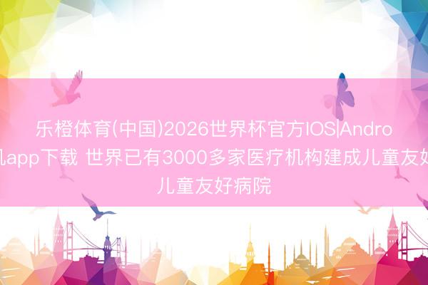 乐橙体育(中国)2026世界杯官方IOS|Android手机app下载 世界已有3000多家医疗机构建成儿童友好病院