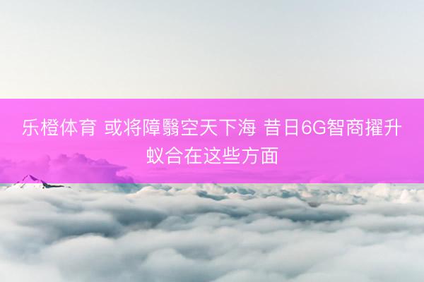 乐橙体育 或将障翳空天下海 昔日6G智商擢升蚁合在这些方面