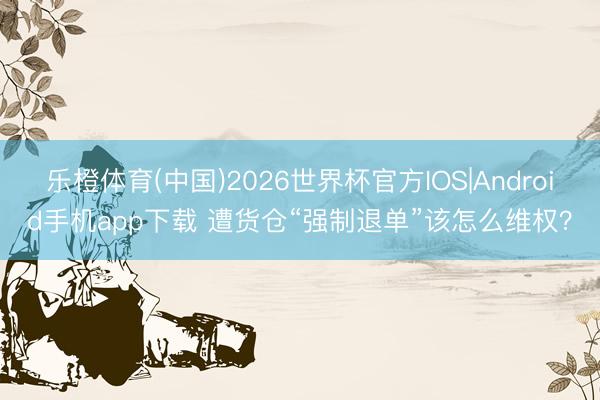 乐橙体育(中国)2026世界杯官方IOS|Android手机app下载 遭货仓“强制退单”该怎么维权？