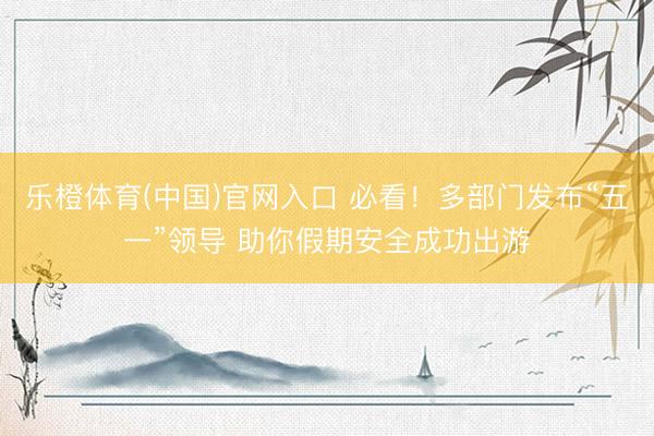 乐橙体育(中国)官网入口 必看！多部门发布“五一”领导 助你假期安全成功出游