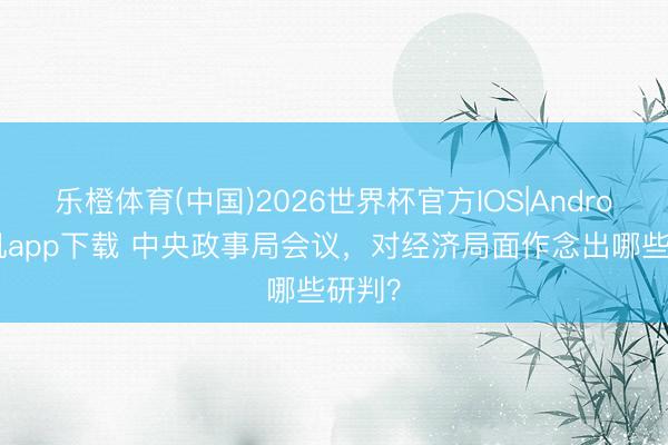 乐橙体育(中国)2026世界杯官方IOS|Android手机app下载 中央政事局会议,对经济局面作念出哪些研判?