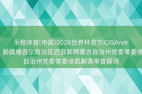 乐橙体育(中国)2026世界杯官方IOS|Android手机app下载 新疆维吾尔自治区巴音郭楞蒙古自治州党委常委徐凯剿袭审查探询