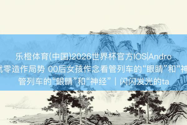 乐橙体育(中国)2026世界杯官方IOS|Android手机app下载 炼就零造作局势 00后女孩作念看管列车的“眼睛”和“神经”｜闪闪发光的ta