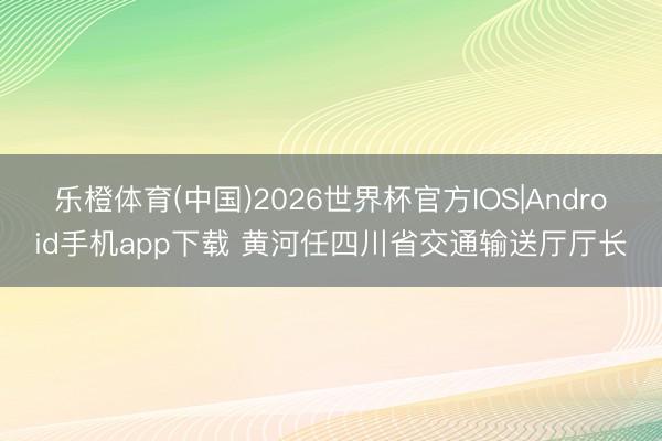乐橙体育(中国)2026世界杯官方IOS|Android手机app下载 黄河任四川省交通输送厅厅长