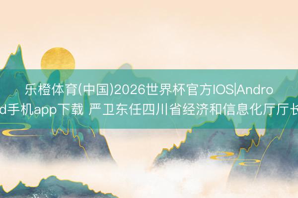 乐橙体育(中国)2026世界杯官方IOS|Android手机app下载 严卫东任四川省经济和信息化厅厅长
