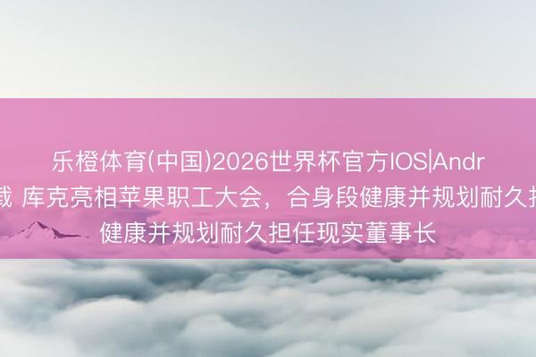 乐橙体育(中国)2026世界杯官方IOS|Android手机app下载 库克亮相苹果职工大会，合身段健康并规划耐久担任现实董事长