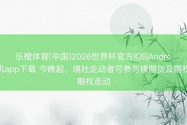乐橙体育(中国)2026世界杯官方IOS|Android手机app下载 今晚起，境社走动者可参与镍期货及期权走动
