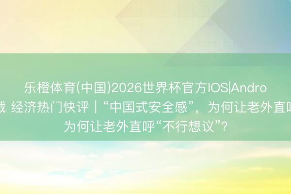 乐橙体育(中国)2026世界杯官方IOS|Android手机app下载 经济热门快评｜“中国式安全感”，为何让老外直呼“不行想议”？