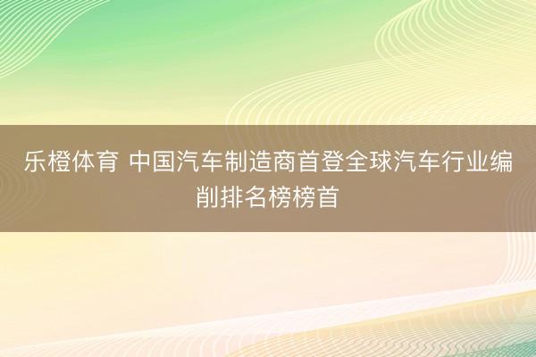 乐橙体育 中国汽车制造商首登全球汽车行业编削排名榜榜首