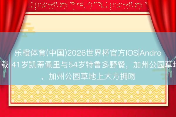 乐橙体育(中国)2026世界杯官方IOS|Android手机app下载 41岁凯蒂佩里与54岁特鲁多野餐，加州公园草地上大方拥吻