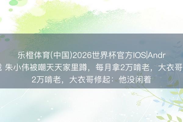 乐橙体育(中国)2026世界杯官方IOS|Android手机app下载 朱小伟被嘲天天家里蹲，每月拿2万啃老，大衣哥修起：他没闲着