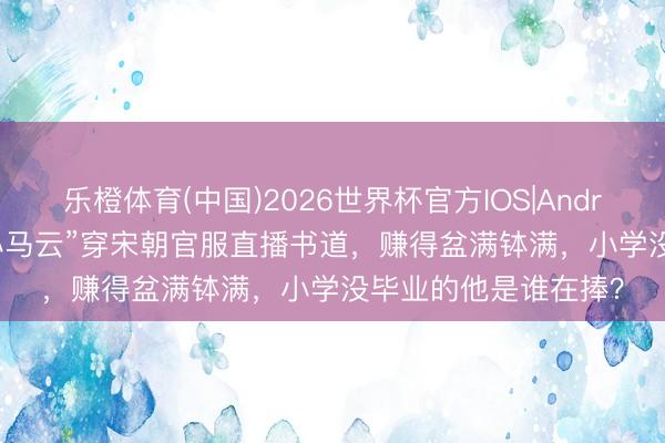 乐橙体育(中国)2026世界杯官方IOS|Android手机app下载 “小马云”穿宋朝官服直播书道，赚得盆满钵满，小学没毕业的他是谁在捧？