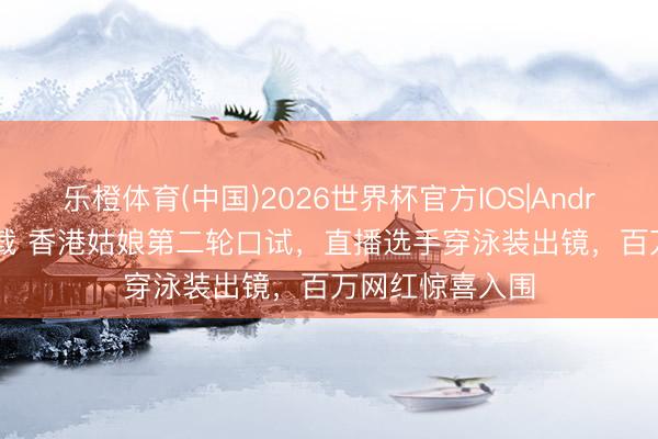 乐橙体育(中国)2026世界杯官方IOS|Android手机app下载 香港姑娘第二轮口试，直播选手穿泳装出镜，百万网红惊喜入围