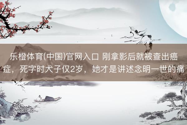 乐橙体育(中国)官网入口 刚拿影后就被查出癌症，死字时犬子仅2岁，她才是讲述念明一世的痛