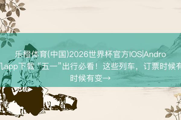 乐橙体育(中国)2026世界杯官方IOS|Android手机app下载 “五一”出行必看！这些列车，订票时候有变→