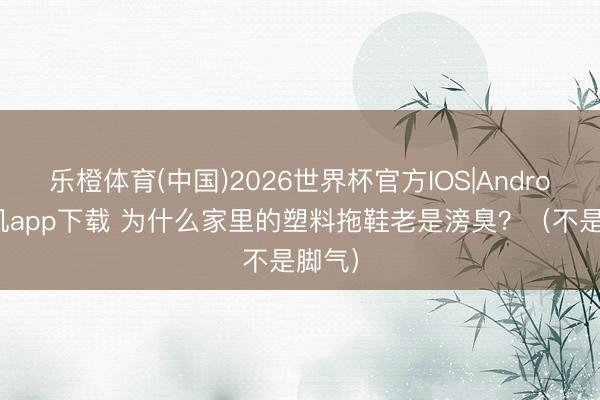 乐橙体育(中国)2026世界杯官方IOS|Android手机app下载 为什么家里的塑料拖鞋老是滂臭？（不是脚气）