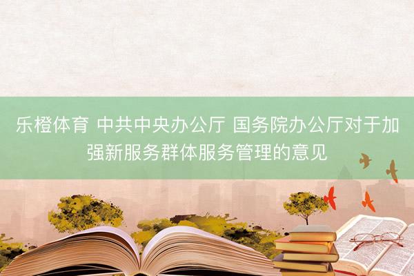 乐橙体育 中共中央办公厅 国务院办公厅对于加强新服务群体服务管理的意见