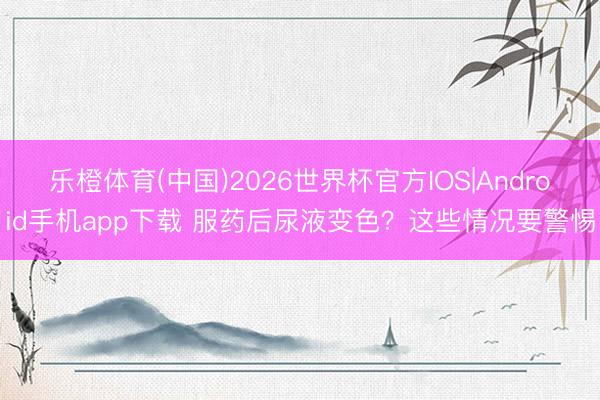 乐橙体育(中国)2026世界杯官方IOS|Android手机app下载 服药后尿液变色?这些情况要警惕
