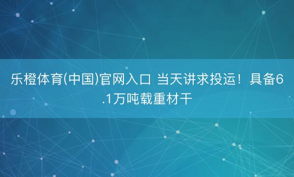 乐橙体育(中国)官网入口 当天讲求投运！具备6.1万吨载重材干