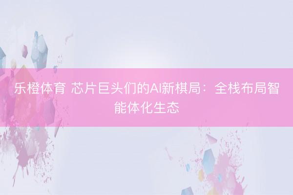 乐橙体育 芯片巨头们的AI新棋局：全栈布局智能体化生态