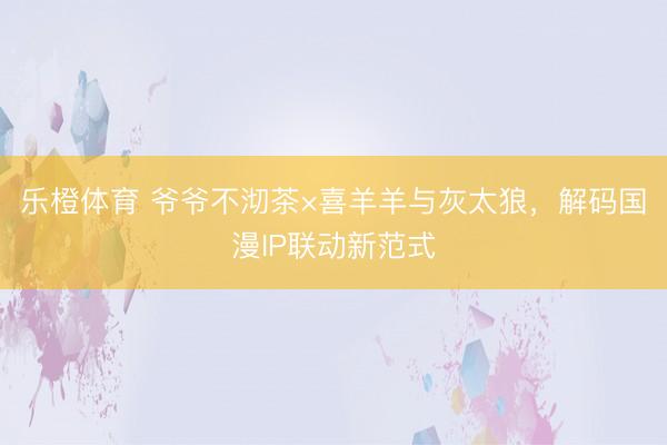 乐橙体育 爷爷不沏茶×喜羊羊与灰太狼，解码国漫IP联动新范式
