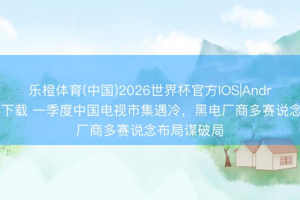 乐橙体育(中国)2026世界杯官方IOS|Android手机app下载 一季度中国电视市集遇冷，黑电厂商多赛说念布局谋破局