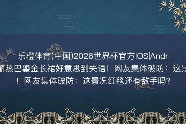 乐橙体育(中国)2026世界杯官方IOS|Android手机app下载 迪丽热巴鎏金长裙好意思到失语！网友集体破防：这景况红毯还有敌手吗？