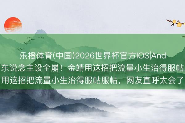 乐橙体育(中国)2026世界杯官方IOS|Android手机app下载 高冷东说念主设全崩!金靖用这招把流量小生治得服帖服帖,网友直呼太会了