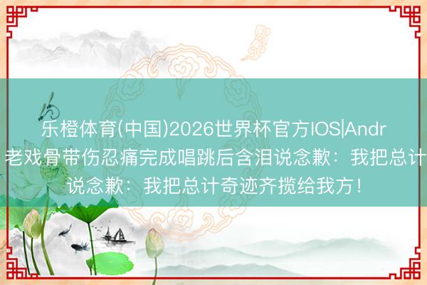 乐橙体育(中国)2026世界杯官方IOS|Android手机app下载 老戏骨带伤忍痛完成唱跳后含泪说念歉：我把总计奇迹齐揽给我方！