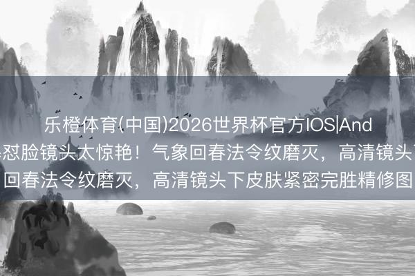 乐橙体育(中国)2026世界杯官方IOS|Android手机app下载 杨幂怼脸镜头太惊艳！气象回春法令纹磨灭，高清镜头下皮肤紧密完胜精修图