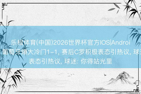 乐橙体育(中国)2026世界杯官方IOS|Android手机app下载 葡萄牙爆大冷门1-1, 赛后C罗积极表态引热议, 球迷: 你得站光里