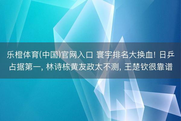 乐橙体育(中国)官网入口 寰宇排名大换血! 日乒占据第一, 林诗栋黄友政太不测, 王楚钦很靠谱