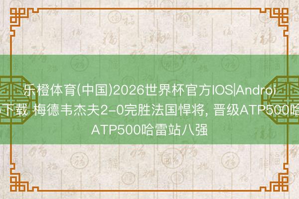 乐橙体育(中国)2026世界杯官方IOS|Android手机app下载 梅德韦杰夫2-0完胜法国悍将， 晋级ATP500哈雷站八强