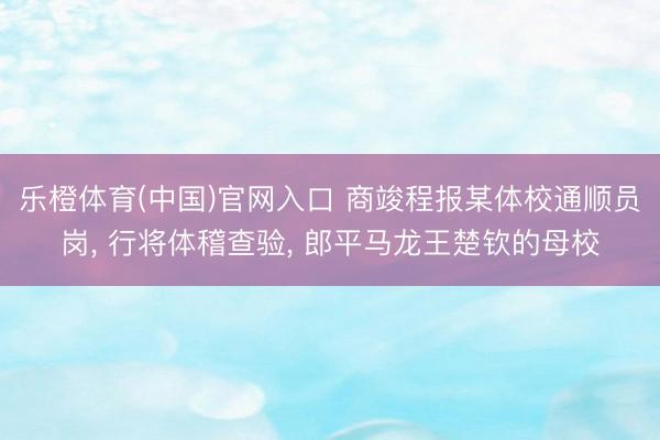 乐橙体育(中国)官网入口 商竣程报某体校通顺员岗, 行将体稽查验, 郎平马龙王楚钦的母校