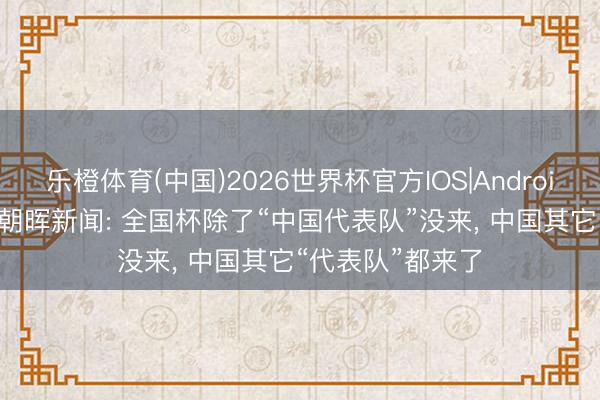 乐橙体育(中国)2026世界杯官方IOS|Android手机app下载 朝晖新闻: 全国杯除了“中国代表队”没来, 中国其它“代表队”都来了