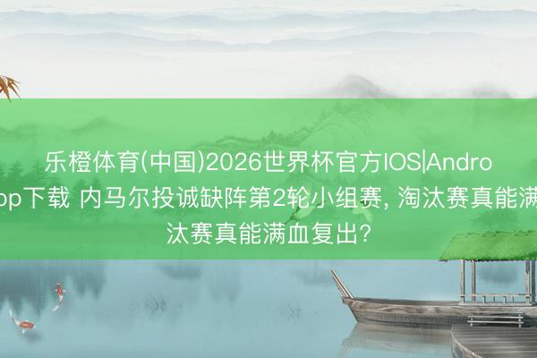 乐橙体育(中国)2026世界杯官方IOS|Android手机app下载 内马尔投诚缺阵第2轮小组赛， 淘汰赛真能满血复出?