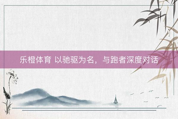 乐橙体育 以驰驱为名，与跑者深度对话