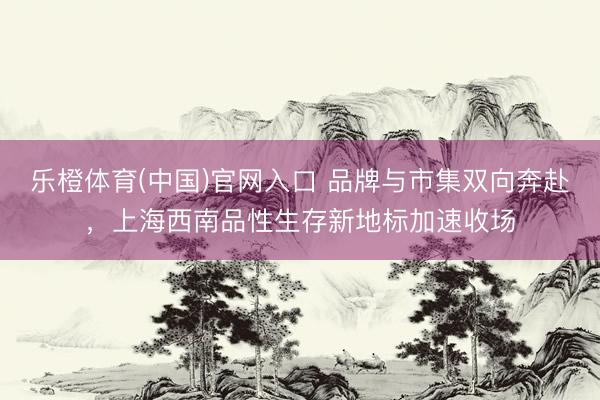 乐橙体育(中国)官网入口 品牌与市集双向奔赴，上海西南品性生存新地标加速收场