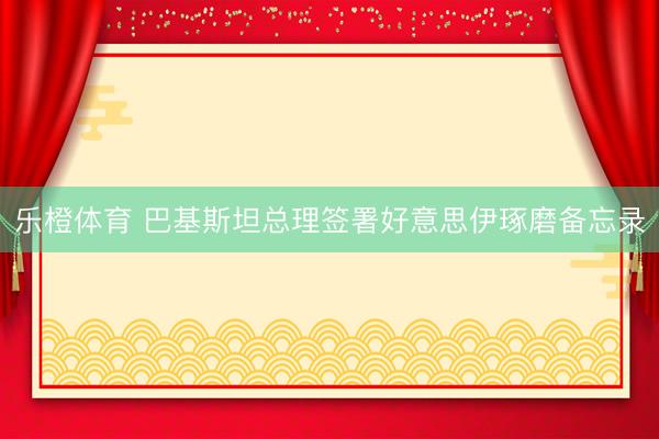 乐橙体育 巴基斯坦总理签署好意思伊琢磨备忘录